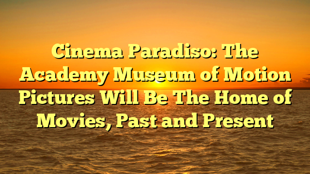 Cinema Paradiso: The Academy Museum of Motion Pictures Will Be The Home of Movies, Past and Present 